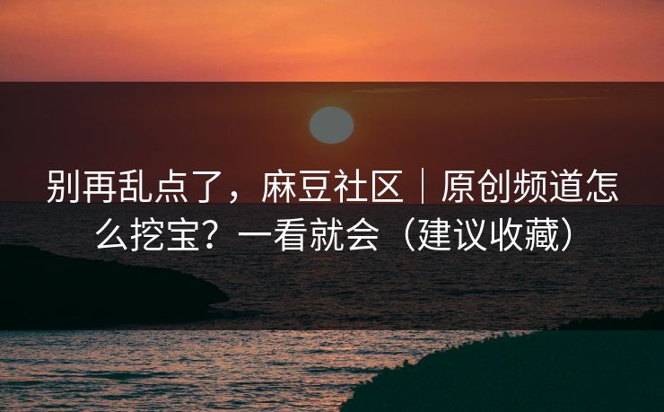 别再乱点了，麻豆社区｜原创频道怎么挖宝？一看就会（建议收藏）
