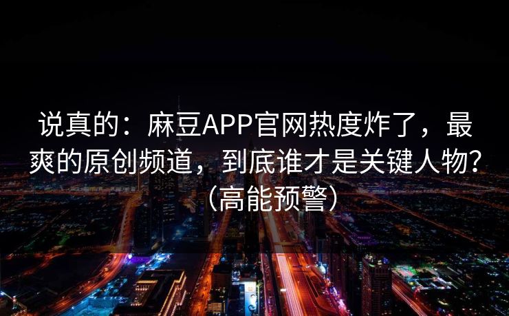 说真的：麻豆APP官网热度炸了，最爽的原创频道，到底谁才是关键人物？（高能预警）
