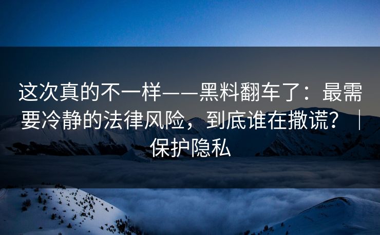 这次真的不一样——黑料翻车了：最需要冷静的法律风险，到底谁在撒谎？｜保护隐私