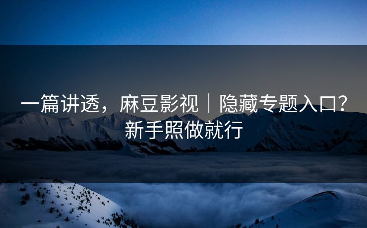 一篇讲透，麻豆影视｜隐藏专题入口？新手照做就行