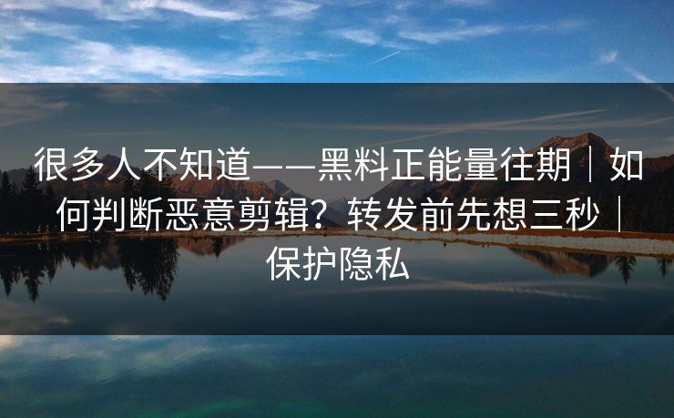 很多人不知道——黑料正能量往期｜如何判断恶意剪辑？转发前先想三秒｜保护隐私