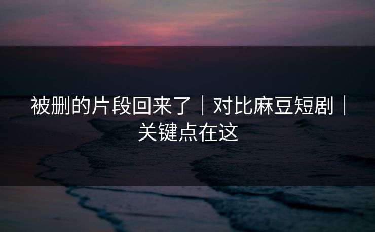 被删的片段回来了｜对比麻豆短剧｜关键点在这