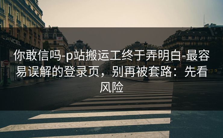 你敢信吗-p站搬运工终于弄明白-最容易误解的登录页，别再被套路：先看风险