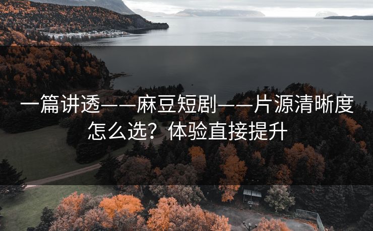 一篇讲透——麻豆短剧——片源清晰度怎么选？体验直接提升
