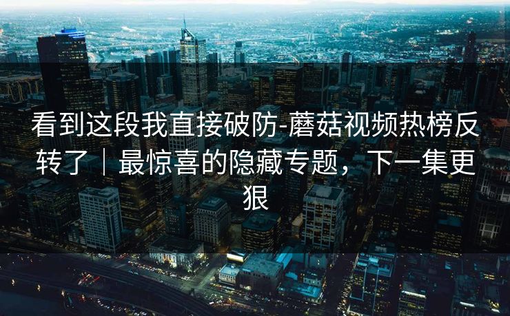 看到这段我直接破防-蘑菇视频热榜反转了｜最惊喜的隐藏专题，下一集更狠