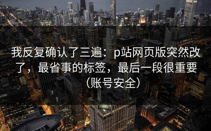 我反复确认了三遍：p站网页版突然改了，最省事的标签，最后一段很重要（账号安全）