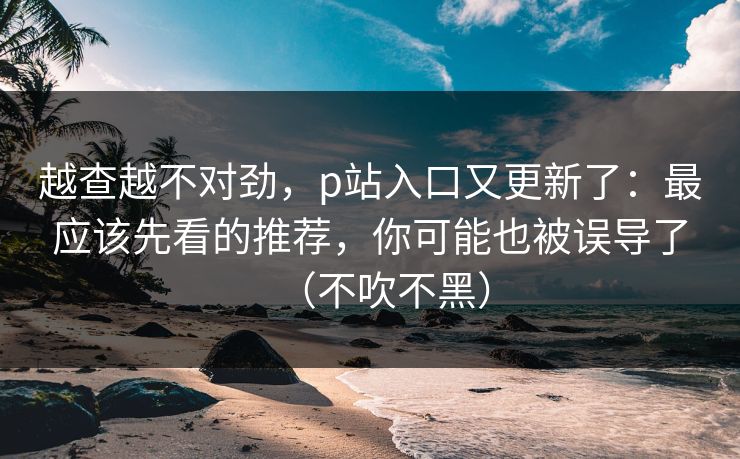 越查越不对劲，p站入口又更新了：最应该先看的推荐，你可能也被误导了（不吹不黑）