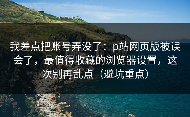 我差点把账号弄没了：p站网页版被误会了，最值得收藏的浏览器设置，这次别再乱点（避坑重点）