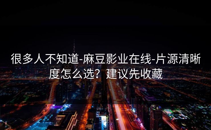 很多人不知道-麻豆影业在线-片源清晰度怎么选？建议先收藏