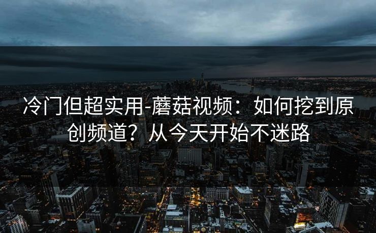 冷门但超实用-蘑菇视频：如何挖到原创频道？从今天开始不迷路