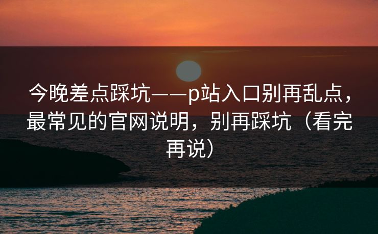 今晚差点踩坑——p站入口别再乱点，最常见的官网说明，别再踩坑（看完再说）