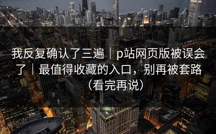 我反复确认了三遍｜p站网页版被误会了｜最值得收藏的入口，别再被套路（看完再说）