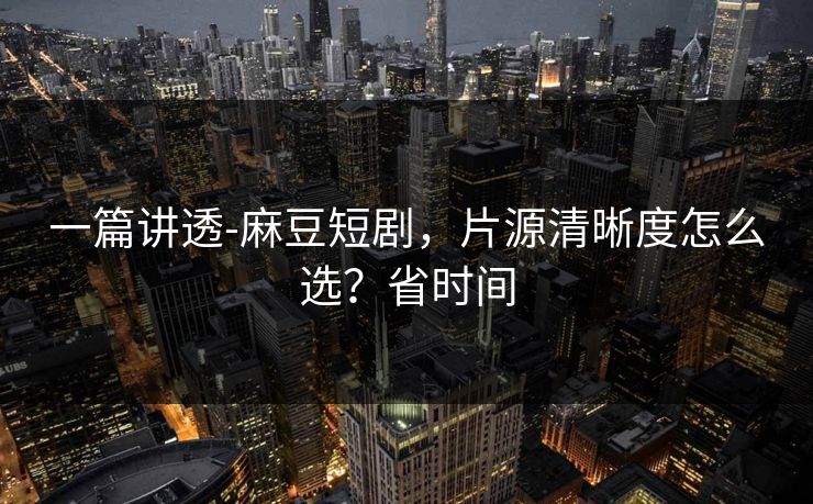 一篇讲透-麻豆短剧,片源清晰度怎么选?省时间