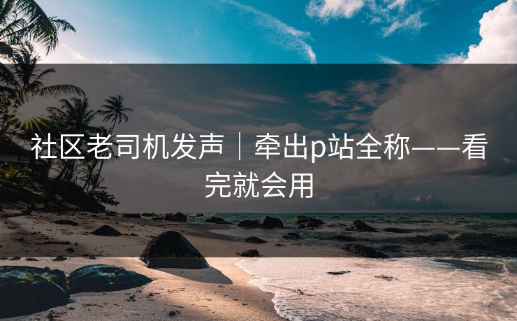 社区老司机发声|牵出p站全称——看完就会用
