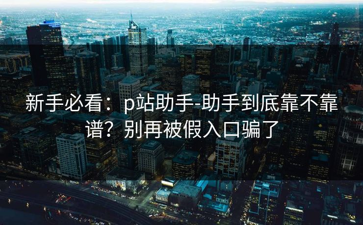 新手必看:p站助手-助手到底靠不靠谱?别再被假入口骗了