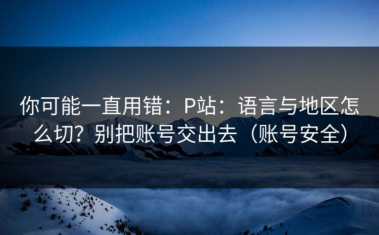 你可能一直用错:P站:语言与地区怎么切?别把账号交出去(账号安全)
