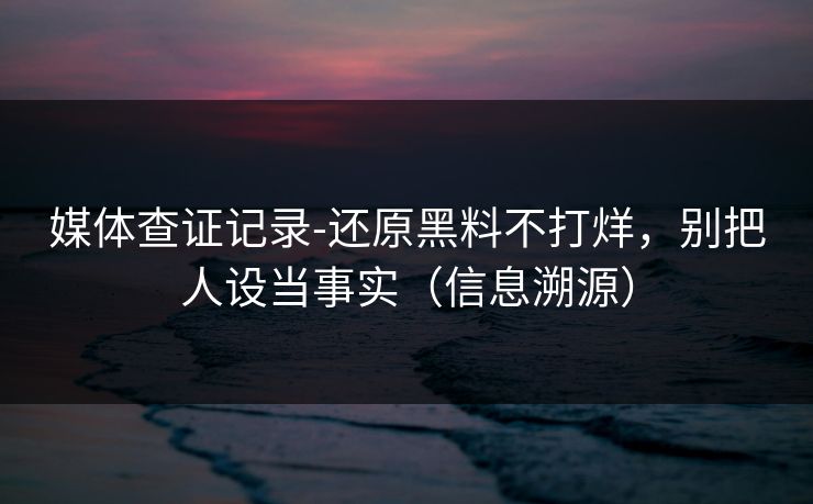 媒体查证记录-还原黑料不打烊,别把人设当事实(信息溯源)