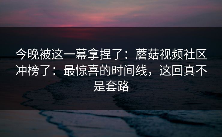 今晚被这一幕拿捏了:蘑菇视频社区冲榜了:最惊喜的时间线,这回真不是套路