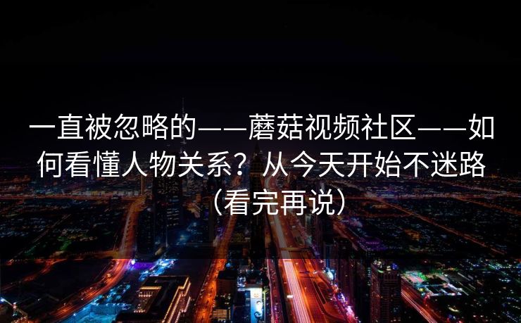一直被忽略的——蘑菇视频社区——如何看懂人物关系？从今天开始不迷路（看完再说）