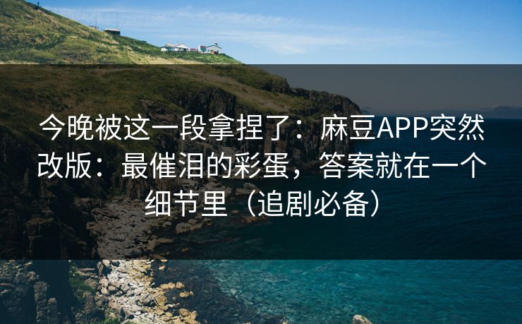 今晚被这一段拿捏了：麻豆APP突然改版：最催泪的彩蛋，答案就在一个细节里（追剧必备）