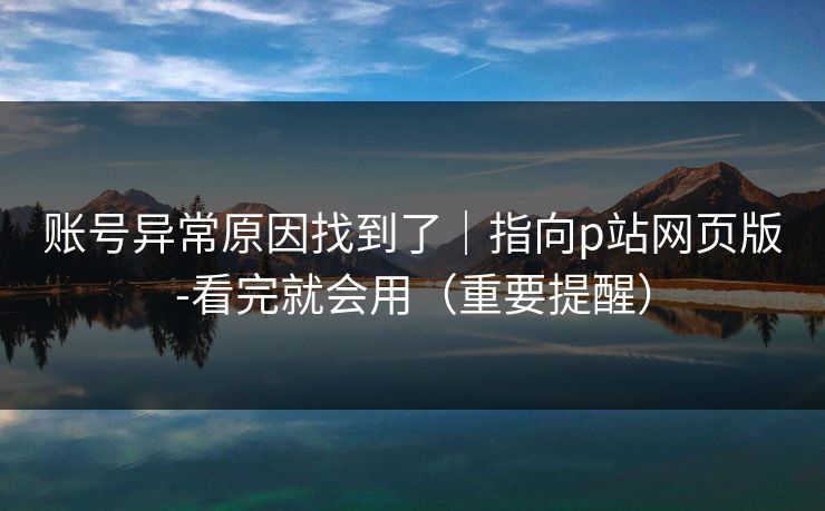 账号异常原因找到了｜指向p站网页版-看完就会用（重要提醒）