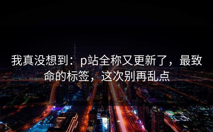 我真没想到：p站全称又更新了，最致命的标签，这次别再乱点