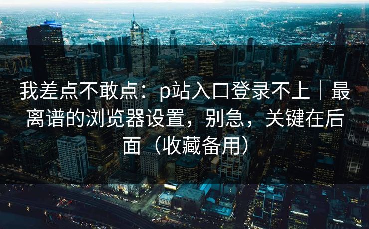 我差点不敢点：p站入口登录不上｜最离谱的浏览器设置，别急，关键在后面（收藏备用）