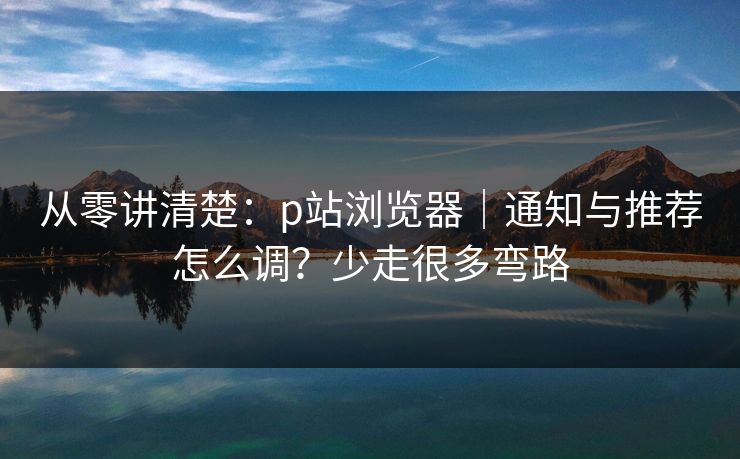 从零讲清楚：p站浏览器｜通知与推荐怎么调？少走很多弯路