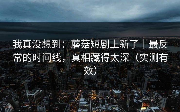 我真没想到：蘑菇短剧上新了｜最反常的时间线，真相藏得太深（实测有效）