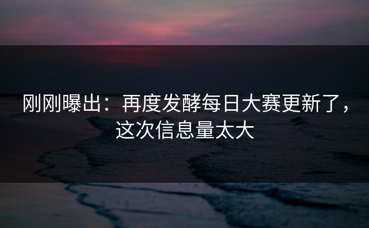 刚刚曝出：再度发酵每日大赛更新了，这次信息量太大