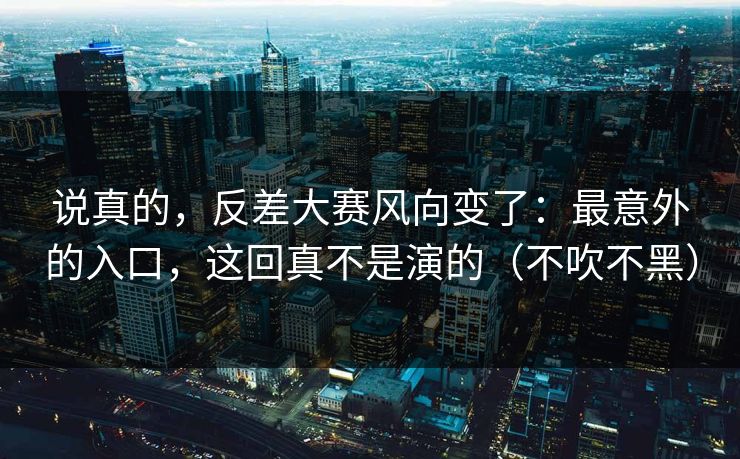 说真的，反差大赛风向变了：最意外的入口，这回真不是演的（不吹不黑）