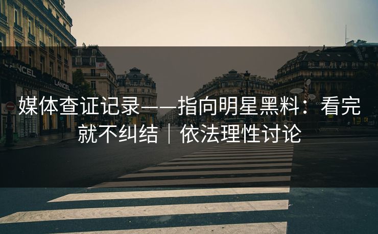 媒体查证记录——指向明星黑料：看完就不纠结｜依法理性讨论