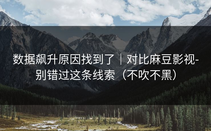 数据飙升原因找到了｜对比麻豆影视-别错过这条线索（不吹不黑）