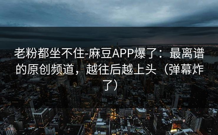 老粉都坐不住-麻豆APP爆了：最离谱的原创频道，越往后越上头（弹幕炸了）