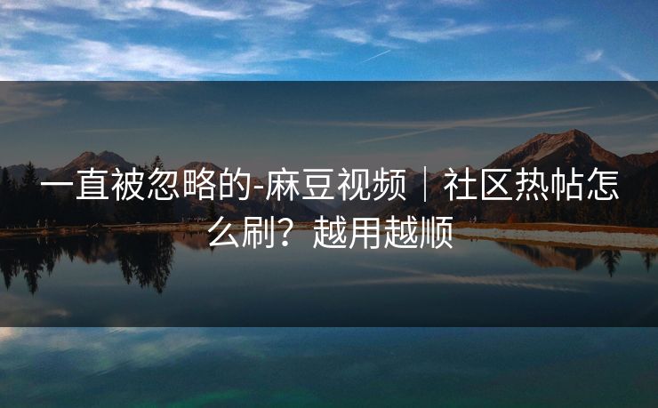 一直被忽略的-麻豆视频｜社区热帖怎么刷？越用越顺