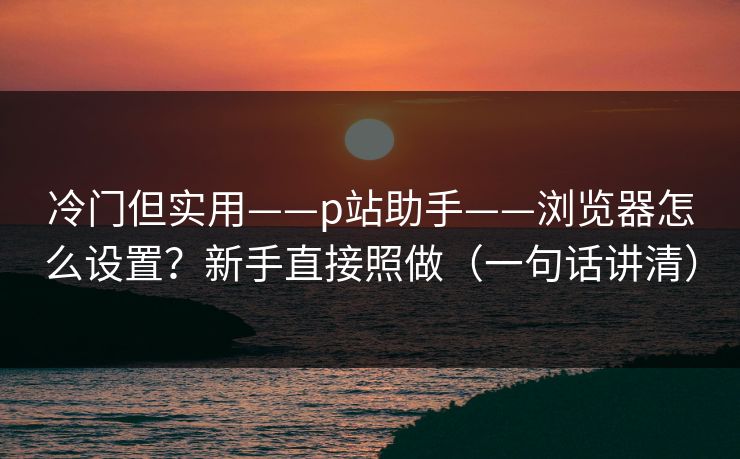 冷门但实用——p站助手——浏览器怎么设置？新手直接照做（一句话讲清）