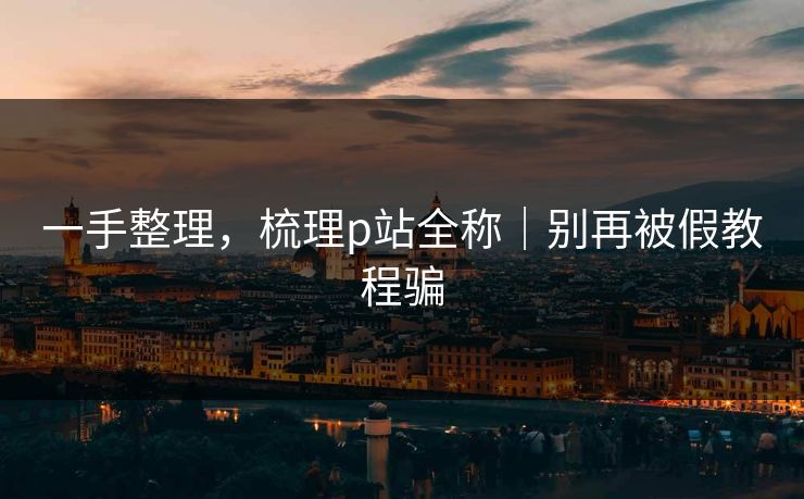 一手整理，梳理p站全称｜别再被假教程骗