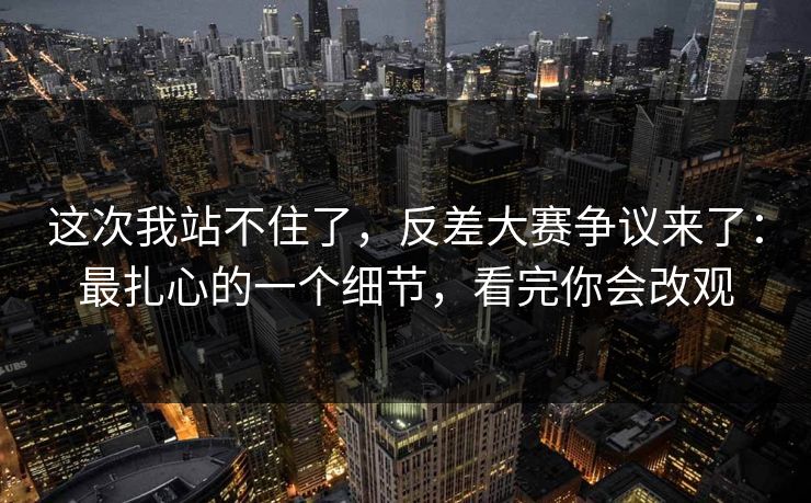 这次我站不住了,反差大赛争议来了:最扎心的一个细节,看完你会改观