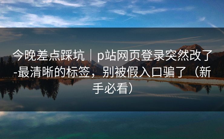 今晚差点踩坑｜p站网页登录突然改了-最清晰的标签，别被假入口骗了（新手必看）