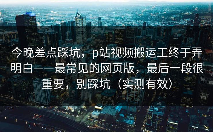 今晚差点踩坑，p站视频搬运工终于弄明白——最常见的网页版，最后一段很重要，别踩坑（实测有效）