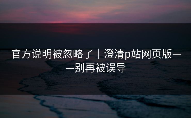 官方说明被忽略了｜澄清p站网页版——别再被误导