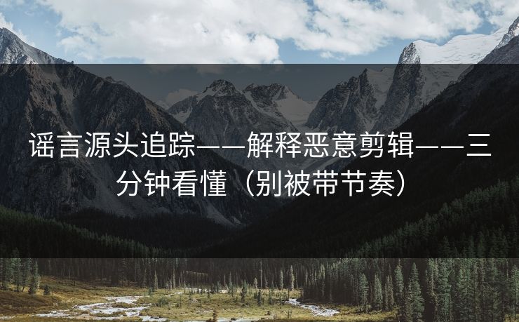 谣言源头追踪——解释恶意剪辑——三分钟看懂（别被带节奏）