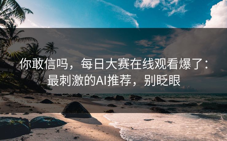你敢信吗,每日大赛在线观看爆了:最刺激的AI推荐,别眨眼