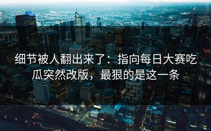 细节被人翻出来了：指向每日大赛吃瓜突然改版，最狠的是这一条