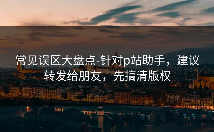 常见误区大盘点-针对p站助手，建议转发给朋友，先搞清版权