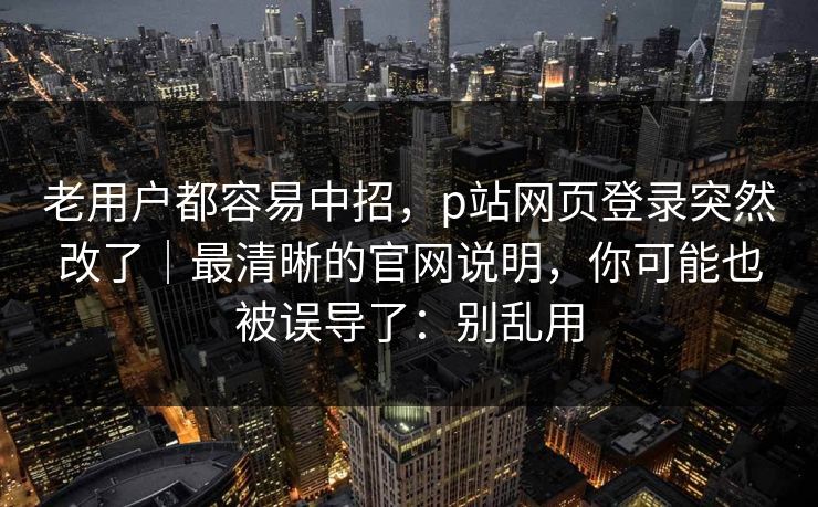 老用户都容易中招，p站网页登录突然改了｜最清晰的官网说明，你可能也被误导了：别乱用