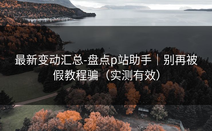 最新变动汇总-盘点p站助手｜别再被假教程骗（实测有效）