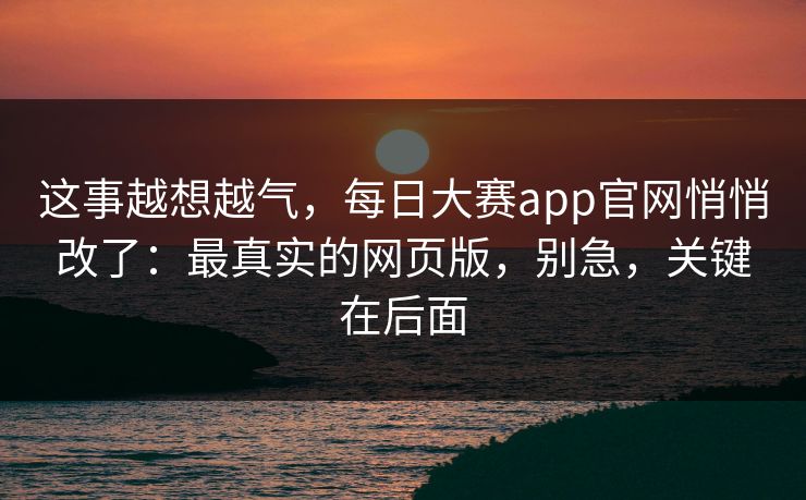 这事越想越气，每日大赛app官网悄悄改了：最真实的网页版，别急，关键在后面