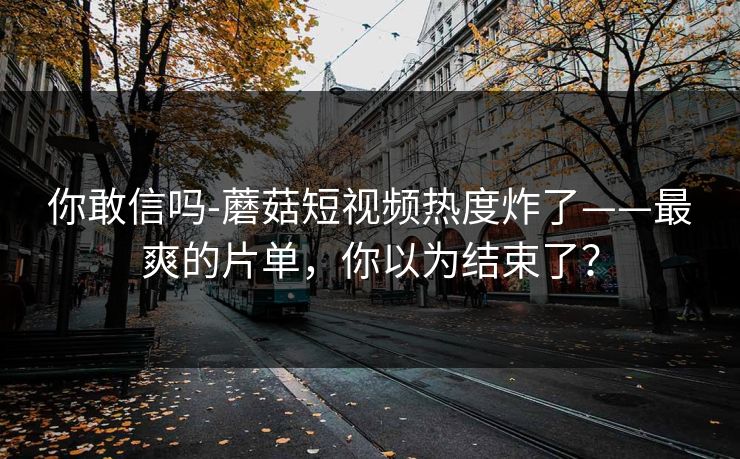 你敢信吗-蘑菇短视频热度炸了——最爽的片单，你以为结束了？