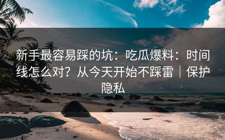 新手最容易踩的坑：吃瓜爆料：时间线怎么对？从今天开始不踩雷｜保护隐私